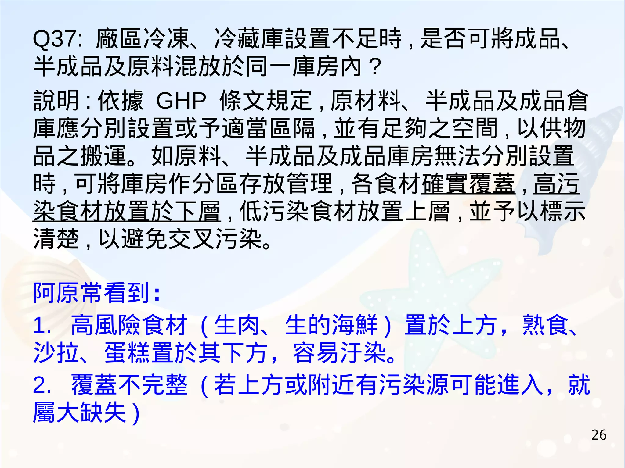 26
Q37: 廠區冷凍、冷藏庫設置不足時 , 是否可將成品、
半成品及原料混放於同一庫房內 ?
說明 : 依據 GHP 條文規定 , 原材料、半成品及成品倉
庫應分別設置或予適當區隔 , 並有足夠之空間 , 以供物
品之搬運。如原料、半成品及成品庫房無法分別設置
時 , 可將庫房作分區存放管理 , 各食材確實覆蓋 , 高污
染食材放置於下層 , 低污染食材放置上層 , 並予以標示
清楚 , 以避免交叉污染。
阿原常看到：
1. 高風險食材 ( 生肉、生的海鮮 ) 置於上方，熟食、
沙拉、蛋糕置於其下方，容易汙染。
2. 覆蓋不完整 ( 若上方或附近有污染源可能進入，就
屬大缺失 )
 