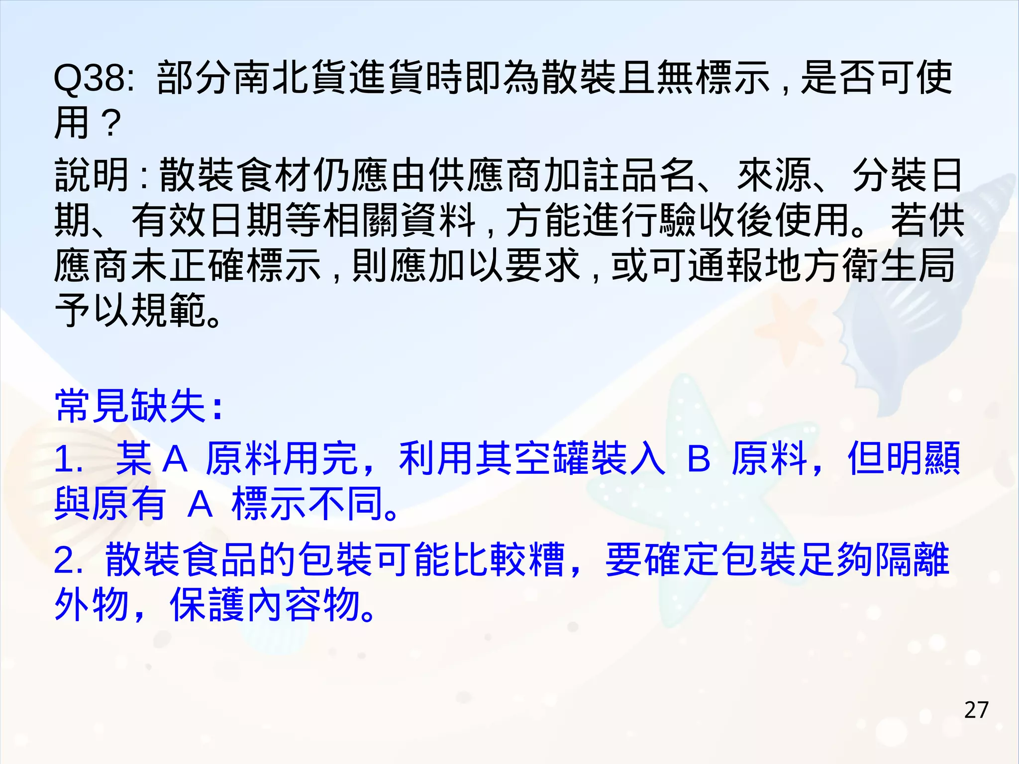 27
Q38: 部分南北貨進貨時即為散裝且無標示 , 是否可使
用 ?
說明 : 散裝食材仍應由供應商加註品名、來源、分裝日
期、有效日期等相關資料 , 方能進行驗收後使用。若供
應商未正確標示 , 則應加以要求 , 或可通報地方衛生局
予以規範。
常見缺失：
1. 某 A 原料用完，利用其空罐裝入 B 原料，但明顯
與原有 A 標示不同。
2. 散裝食品的包裝可能比較糟，要確定包裝足夠隔離
外物，保護內容物。
 