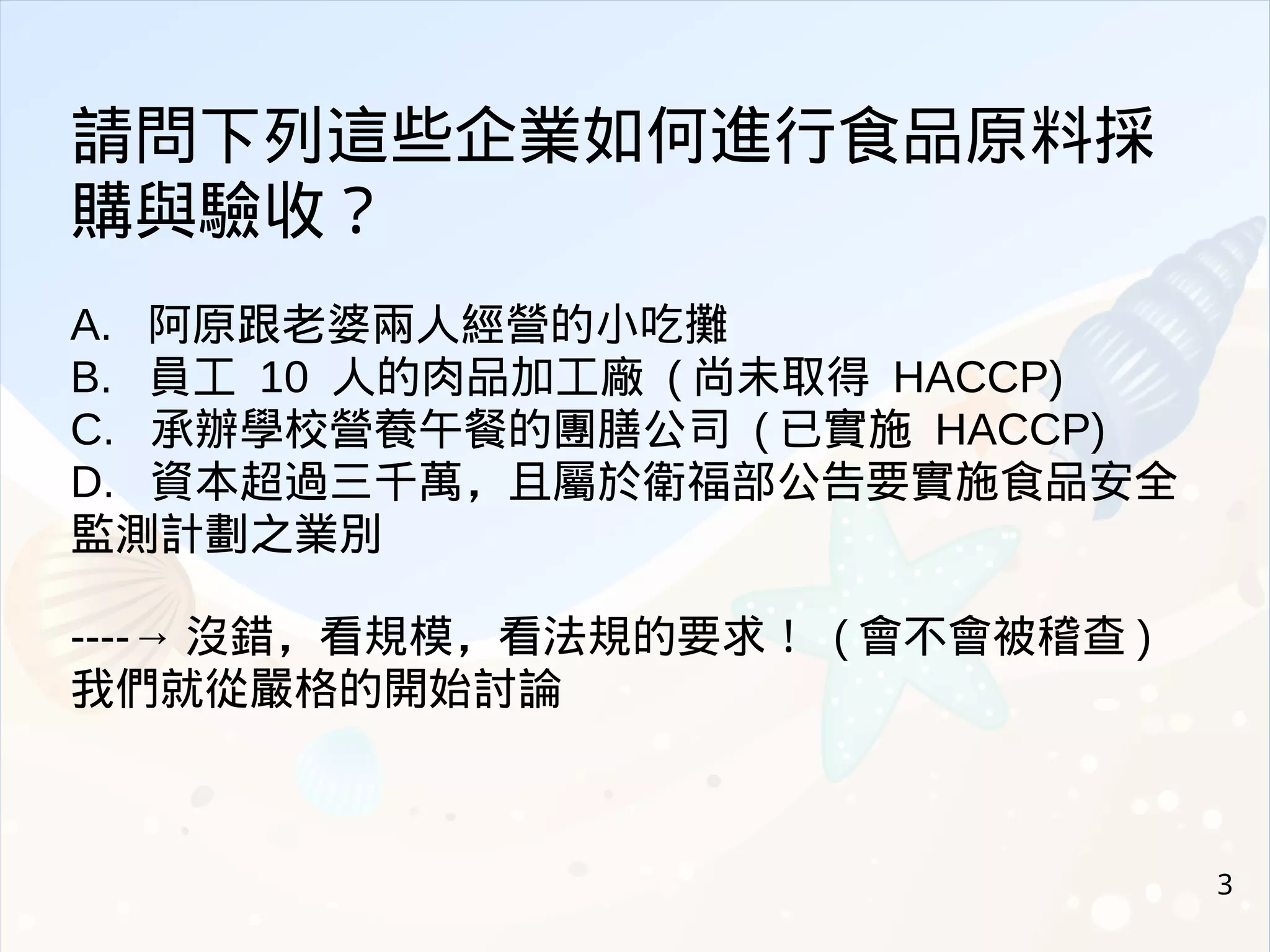 3
請問下列這些企業如何進行食品原料採
購與驗收？
A. 阿原跟老婆兩人經營的小吃攤
B. 員工 10 人的肉品加工廠 ( 尚未取得 HACCP)
C. 承辦學校營養午餐的團膳公司 ( 已實施 HACCP)
D. 資本超過三千萬，且屬於衛福部公告要實施食品安全
監測計劃之業別
----→ 沒錯，看規模，看法規的要求！ ( 會不會被稽查 )
我們就從嚴格的開始討論
 