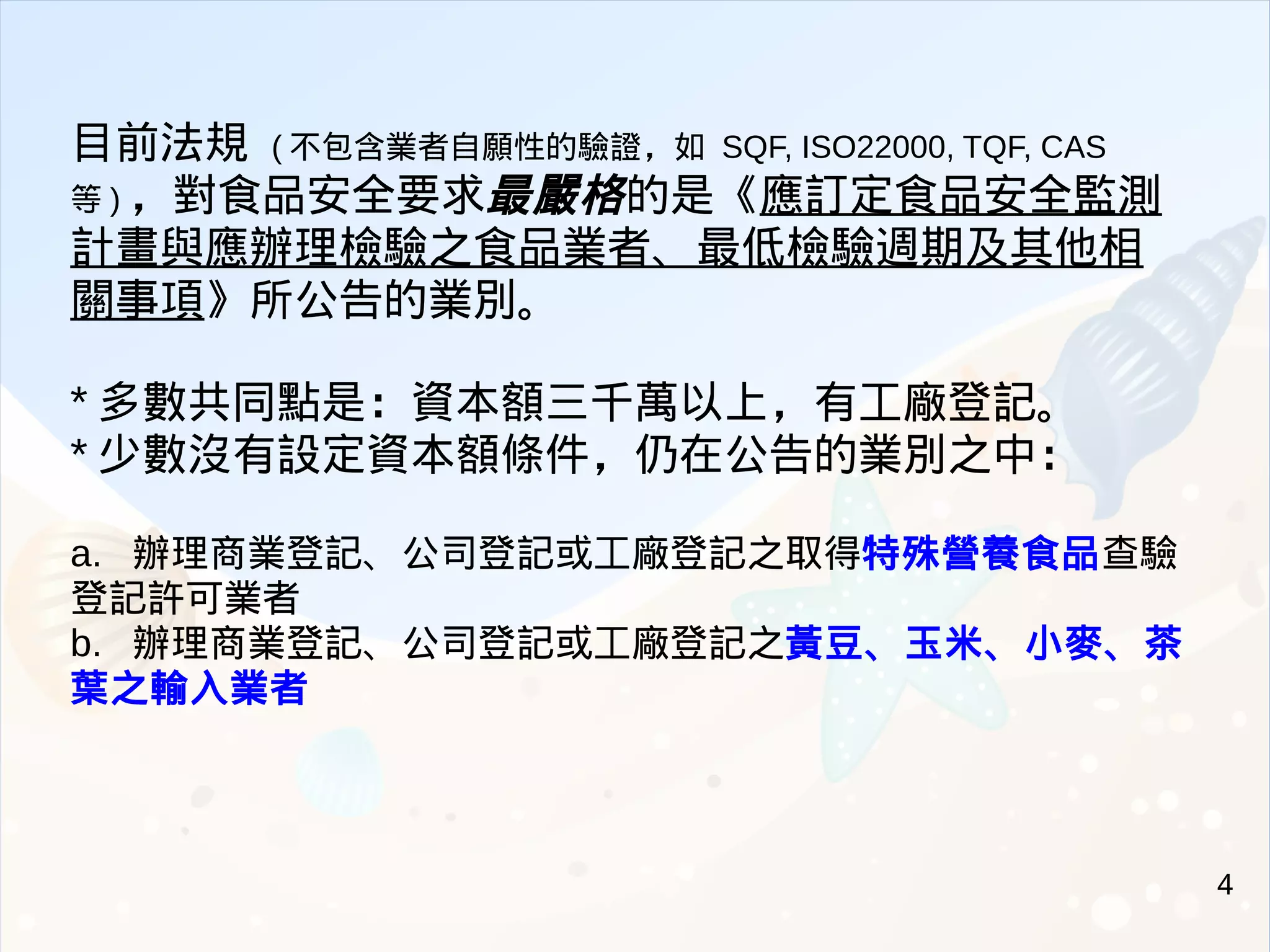 4
目前法規 ( 不包含業者自願性的驗證，如 SQF, ISO22000, TQF, CAS
等 ) ，對食品安全要求最嚴格的是《應訂定食品安全監測
計畫與應辦理檢驗之食品業者、最低檢驗週期及其他相
關事項》所公告的業別。
* 多數共同點是：資本額三千萬以上，有工廠登記。
* 少數沒有設定資本額條件，仍在公告的業別之中：
a. 辦理商業登記、公司登記或工廠登記之取得特殊營養食品查驗
登記許可業者
b. 辦理商業登記、公司登記或工廠登記之黃豆、玉米、小麥、茶
葉之輸入業者
 