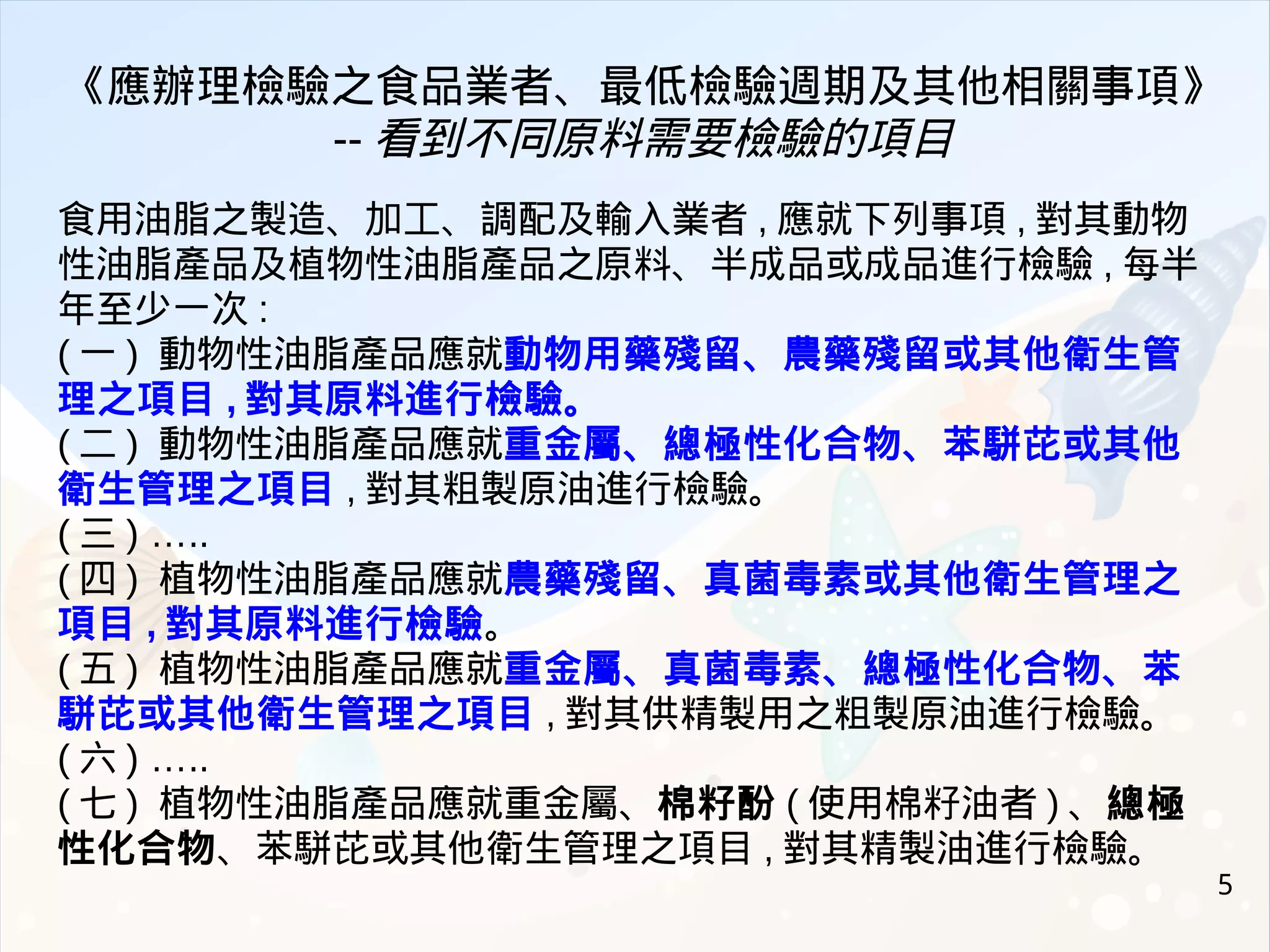 5
《應辦理檢驗之食品業者、最低檢驗週期及其他相關事項》
-- 看到不同原料需要檢驗的項目
食用油脂之製造、加工、調配及輸入業者 , 應就下列事項 , 對其動物
性油脂產品及植物性油脂產品之原料、半成品或成品進行檢驗 , 每半
年至少一次 :
( 一 ) 動物性油脂產品應就動物用藥殘留、農藥殘留或其他衛生管
理之項目 , 對其原料進行檢驗。
( 二 ) 動物性油脂產品應就重金屬、總極性化合物、苯駢芘或其他
衛生管理之項目 , 對其粗製原油進行檢驗。
( 三 ) …..
( 四 ) 植物性油脂產品應就農藥殘留、真菌毒素或其他衛生管理之
項目 , 對其原料進行檢驗。
( 五 ) 植物性油脂產品應就重金屬、真菌毒素、總極性化合物、苯
駢芘或其他衛生管理之項目 , 對其供精製用之粗製原油進行檢驗。
( 六 ) …..
( 七 ) 植物性油脂產品應就重金屬、棉籽酚 ( 使用棉籽油者 ) 、總極
性化合物、苯駢芘或其他衛生管理之項目 , 對其精製油進行檢驗。
 