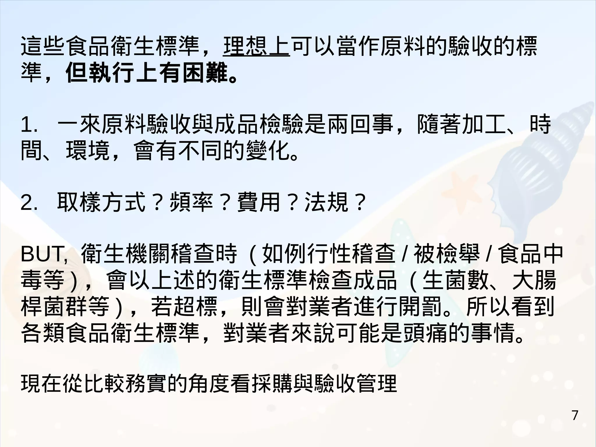 7
這些食品衛生標準，理想上可以當作原料的驗收的標
準，但執行上有困難。
1. 一來原料驗收與成品檢驗是兩回事，隨著加工、時
間、環境，會有不同的變化。
2. 取樣方式？頻率？費用？法規？
BUT, 衛生機關稽查時 ( 如例行性稽查 / 被檢舉 / 食品中
毒等 ) ，會以上述的衛生標準檢查成品 ( 生菌數、大腸
桿菌群等 ) ，若超標，則會對業者進行開罰。所以看到
各類食品衛生標準，對業者來說可能是頭痛的事情。
現在從比較務實的角度看採購與驗收管理
 
