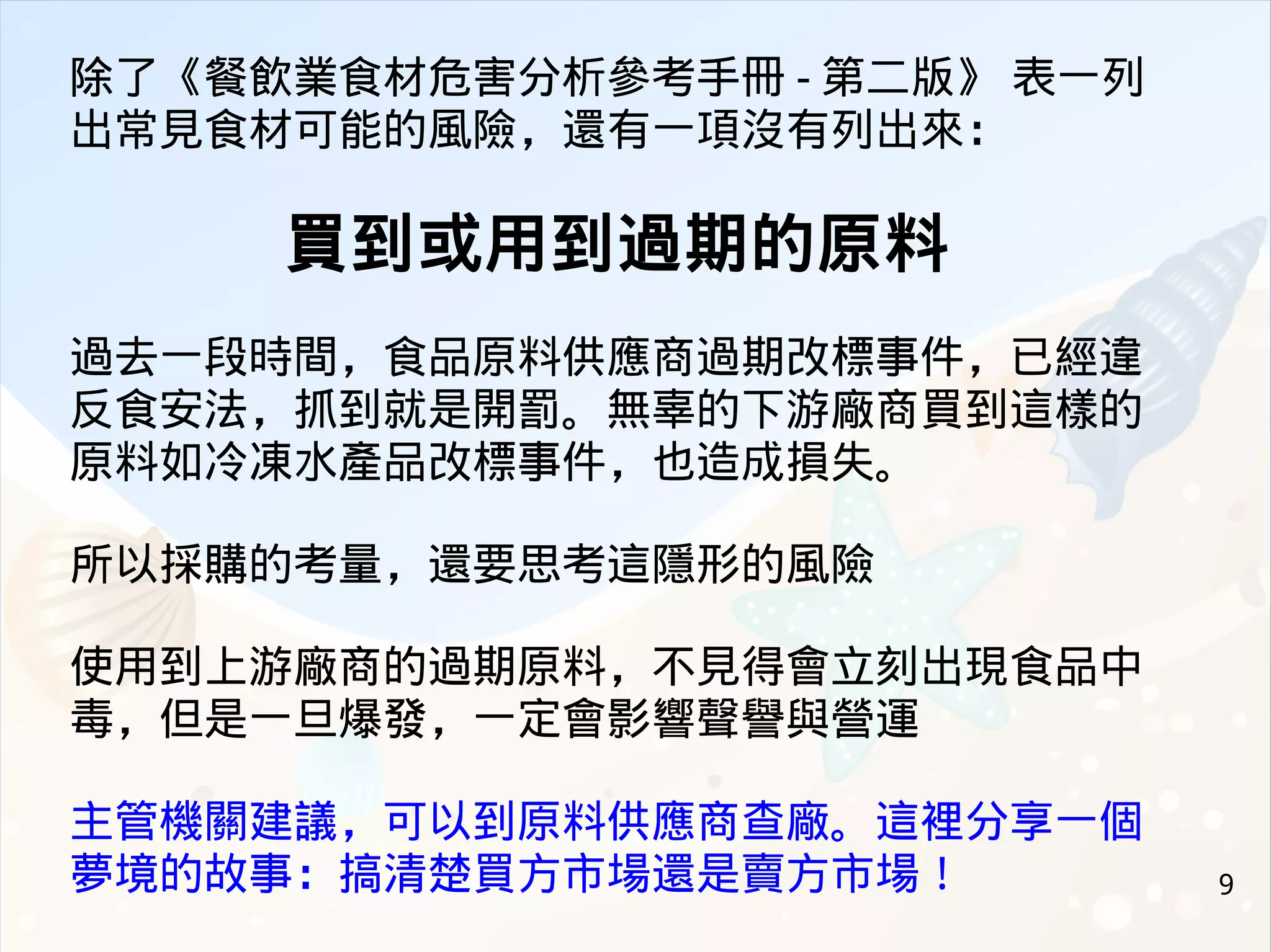 9
除了《餐飲業食材危害分析參考手冊 - 第二版》 表一列
出常見食材可能的風險，還有一項沒有列出來：
買到或用到過期的原料
過去一段時間，食品原料供應商過期改標事件，已經違
反食安法，抓到就是開罰。無辜的下游廠商買到這樣的
原料如冷凍水產品改標事件，也造成損失。
所以採購的考量，還要思考這隱形的風險
使用到上游廠商的過期原料，不見得會立刻出現食品中
毒，但是一旦爆發，一定會影響聲譽與營運
主管機關建議，可以到原料供應商查廠。這裡分享一個
夢境的故事：搞清楚買方市場還是賣方市場！
 