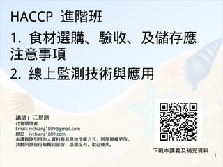 1
HACCP 進階班
1. 食材選購、驗收、及儲存應
注意事項
2. 線上監測技術與應用
講師：江易原
社會關懷者
Email: iychiang1809@gmail.com
網站 : iychiang1809.com
本講義除引用他人資料有其原始授權方式，阿原無權更改。
其餘阿原自行編輯的部份，版權沒有，歡迎使用。
下載本講義及補充資料
 