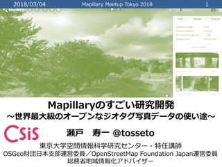 2018/03/04 Mapillary Meetup Tokyo 2018 1
Mapillaryのすごい研究開発
〜世界最大級のオープンなジオタグ写真データの使い途〜
瀬戸 寿一 @tosseto
東京大学空間情報科学研究センター・特任講師
OSGeo財団日本支部運営委員／OpenStreetMap Foundation Japan運営委員
総務省地域情報化アドバイザー
 