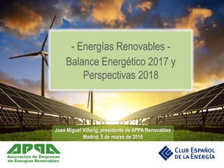 José Miguel Villarig, presidente de APPA Renovables
Madrid, 5 de marzo de 2018
- Energías Renovables -
Balance Energético 2017 y
Perspectivas 2018
 