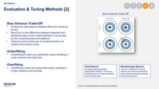 7
ML Pipeline
Evaluation & Tuning Methods [2]
Bias Variance Trade-Off
• Finding the best balance between Bias and Variance
Errors.
• Bias Error is the difference between expected and
predicted value of the model estimator. It is caused
by the underlying data and patterns.
• Variance errors arises due to model sensitivity of
outliers and random noise.
Bias Variance Trade Off
Underfitting
• Underfitting is seen as a parameter setup resulting in
a low variance and high bias.
Overfitting
• Overfitting is seen as a parameter setup resulting in
a high variance and low bias.
Grid Search
Simplest hyper-parameter
optimization method. Tries out a
predefined grid of hyper parameter
set to find the best.
Randomized Search
This is a modification of Grid
Search and uses a randomized
grid of hyper-parameter settings
to find the best one.
1 2 3 4 5
Source: Practical Machine Learning with Python
 