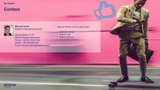 9
Michael Gerke
Detecon International GmbH
Sternengasse 14-16
50676 Cologne (Germany)
Phone: +49 221 91611138
Mobile: +49 160 6907433
Email: Michael.Gerke@detecon.com
ML Pipeline
Contact
Special Thanks to the author team:
• Dipanjan Sarkar
• Raghav Bali
• Tushar Sharma
 