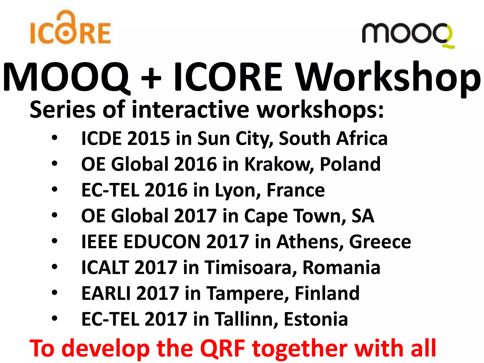 Series of interactive workshops:
• ICDE 2015 in Sun City, South Africa
• OE Global 2016 in Krakow, Poland
• EC-TEL 2016 in Lyon, France
• OE Global 2017 in Cape Town, SA
• IEEE EDUCON 2017 in Athens, Greece
• ICALT 2017 in Timisoara, Romania
• EARLI 2017 in Tampere, Finland
• EC-TEL 2017 in Tallinn, Estonia
To develop the QRF together with all
MOOQ + ICORE Workshop
 