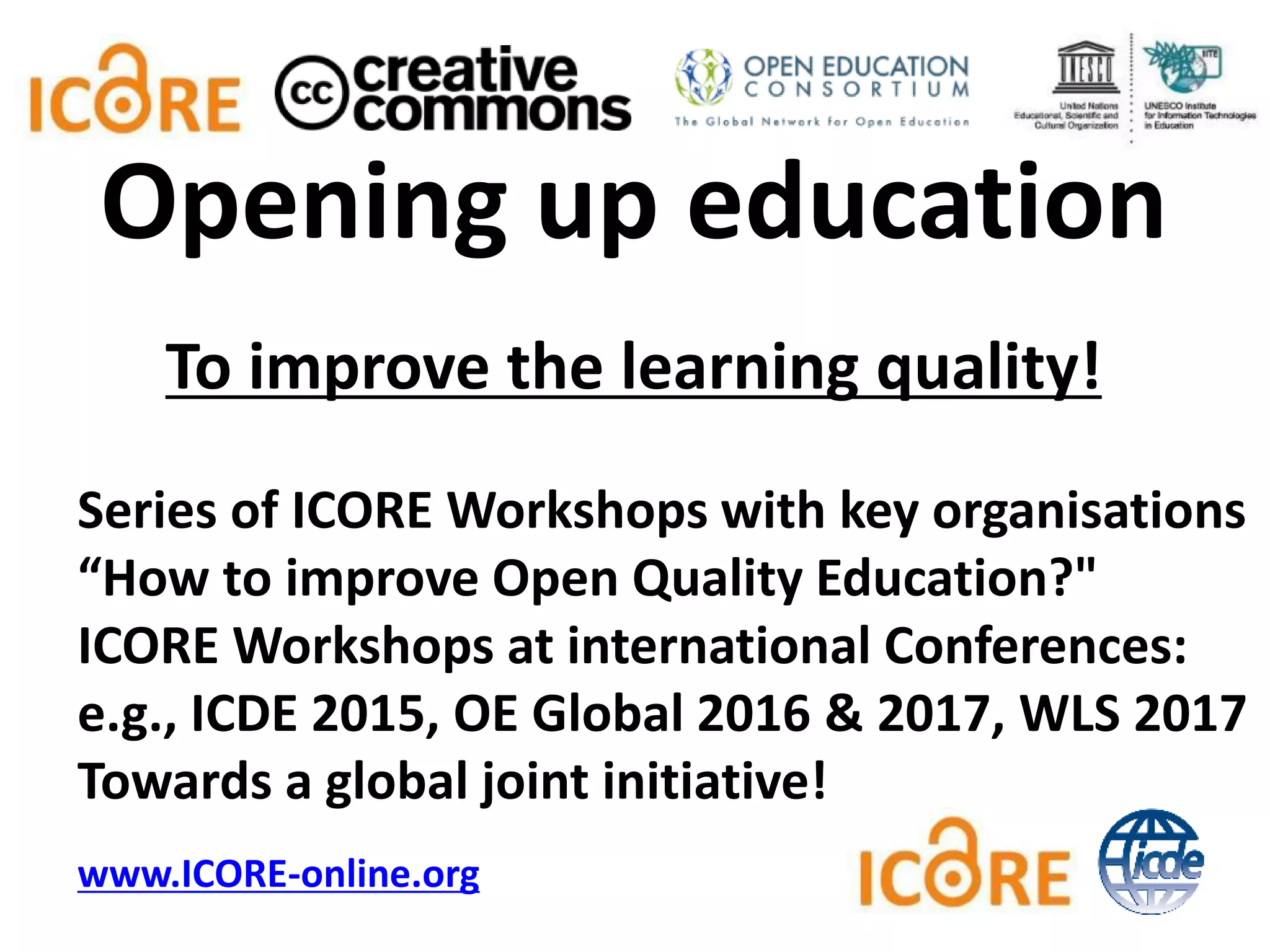 To improve the learning quality!
Series of ICORE Workshops with key organisations
“How to improve Open Quality Education?"
ICORE Workshops at international Conferences:
e.g., ICDE 2015, OE Global 2016 & 2017, WLS 2017
Towards a global joint initiative!
www.ICORE-online.org
Opening up education
 