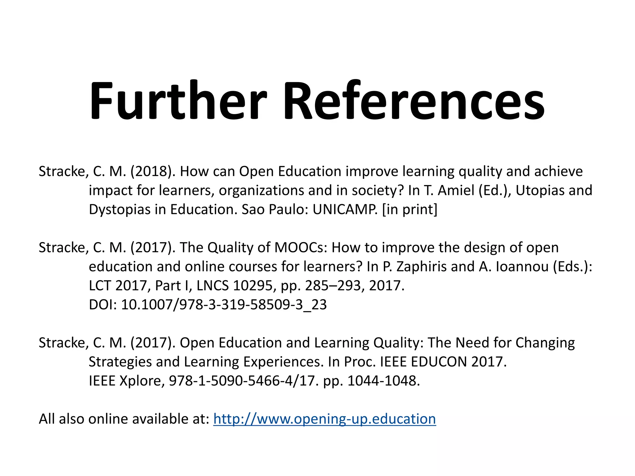 Stracke, C. M. (2018). How can Open Education improve learning quality and achieve
impact for learners, organizations and in society? In T. Amiel (Ed.), Utopias and
Dystopias in Education. Sao Paulo: UNICAMP. [in print]
Stracke, C. M. (2017). The Quality of MOOCs: How to improve the design of open
education and online courses for learners? In P. Zaphiris and A. Ioannou (Eds.):
LCT 2017, Part I, LNCS 10295, pp. 285–293, 2017.
DOI: 10.1007/978-3-319-58509-3_23
Stracke, C. M. (2017). Open Education and Learning Quality: The Need for Changing
Strategies and Learning Experiences. In Proc. IEEE EDUCON 2017.
IEEE Xplore, 978-1-5090-5466-4/17. pp. 1044-1048.
All also online available at: http://www.opening-up.education
Further References
 
