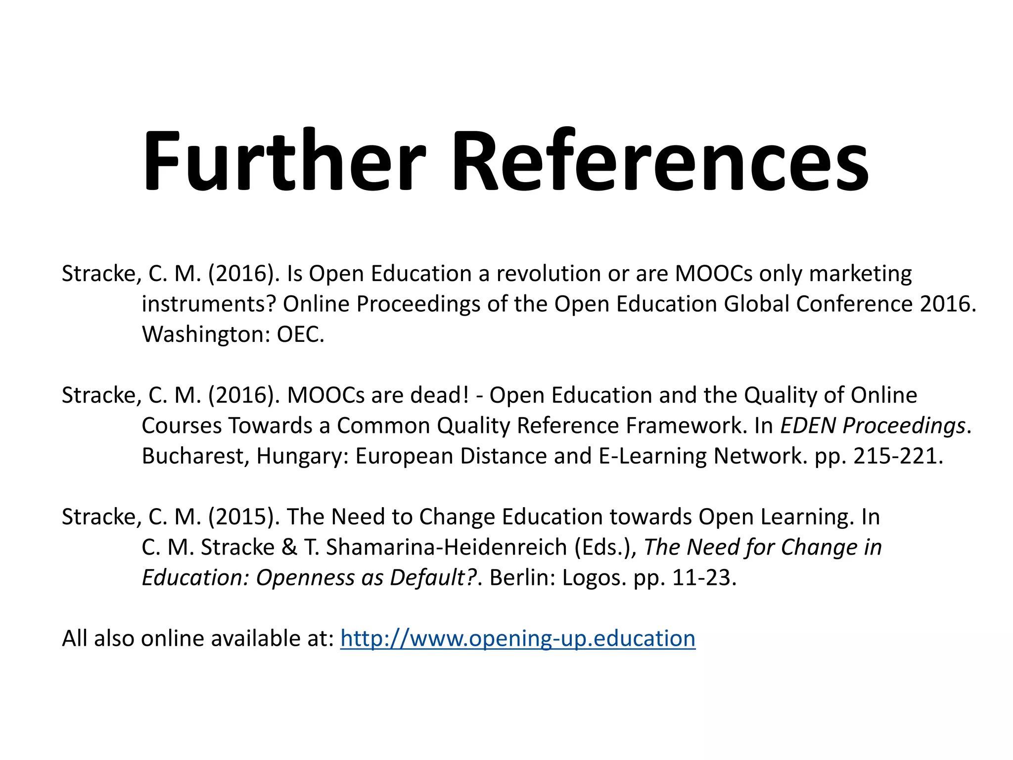 Stracke, C. M. (2016). Is Open Education a revolution or are MOOCs only marketing
instruments? Online Proceedings of the Open Education Global Conference 2016.
Washington: OEC.
Stracke, C. M. (2016). MOOCs are dead! - Open Education and the Quality of Online
Courses Towards a Common Quality Reference Framework. In EDEN Proceedings.
Bucharest, Hungary: European Distance and E-Learning Network. pp. 215-221.
Stracke, C. M. (2015). The Need to Change Education towards Open Learning. In
C. M. Stracke & T. Shamarina-Heidenreich (Eds.), The Need for Change in
Education: Openness as Default?. Berlin: Logos. pp. 11-23.
All also online available at: http://www.opening-up.education
Further References
 