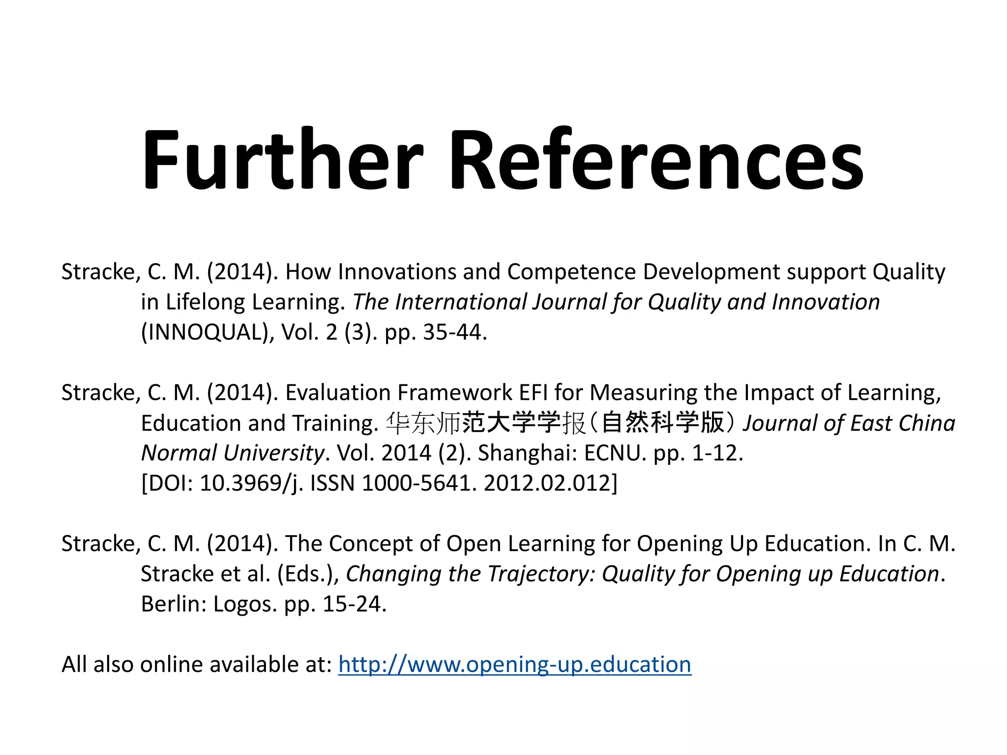 Stracke, C. M. (2014). How Innovations and Competence Development support Quality
in Lifelong Learning. The International Journal for Quality and Innovation
(INNOQUAL), Vol. 2 (3). pp. 35-44.
Stracke, C. M. (2014). Evaluation Framework EFI for Measuring the Impact of Learning,
Education and Training. 华东师范大学学报（自然科学版） Journal of East China
Normal University. Vol. 2014 (2). Shanghai: ECNU. pp. 1-12.
[DOI: 10.3969/j. ISSN 1000-5641. 2012.02.012]
Stracke, C. M. (2014). The Concept of Open Learning for Opening Up Education. In C. M.
Stracke et al. (Eds.), Changing the Trajectory: Quality for Opening up Education.
Berlin: Logos. pp. 15-24.
All also online available at: http://www.opening-up.education
Further References
 