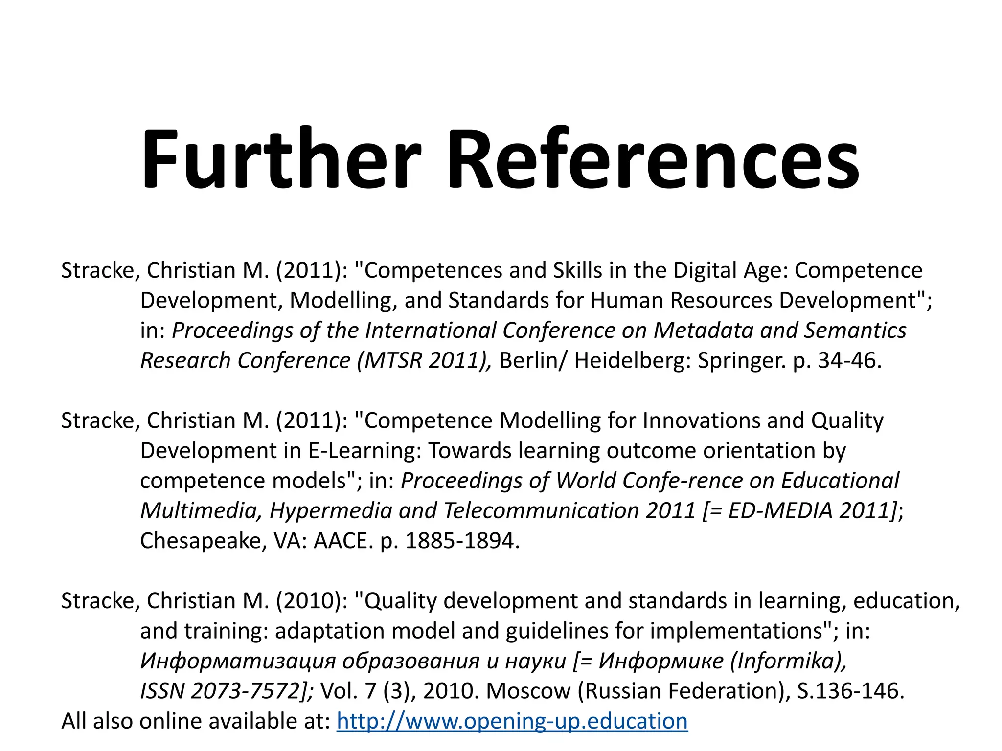 Stracke, Christian M. (2011): "Competences and Skills in the Digital Age: Competence
Development, Modelling, and Standards for Human Resources Development";
in: Proceedings of the International Conference on Metadata and Semantics
Research Conference (MTSR 2011), Berlin/ Heidelberg: Springer. p. 34-46.
Stracke, Christian M. (2011): "Competence Modelling for Innovations and Quality
Development in E-Learning: Towards learning outcome orientation by
competence models"; in: Proceedings of World Confe-rence on Educational
Multimedia, Hypermedia and Telecommunication 2011 [= ED-MEDIA 2011];
Chesapeake, VA: AACE. p. 1885-1894.
Stracke, Christian M. (2010): "Quality development and standards in learning, education,
and training: adaptation model and guidelines for implementations"; in:
Информатизация образования и науки [= Информике (Informika),
ISSN 2073-7572]; Vol. 7 (3), 2010. Moscow (Russian Federation), S.136-146.
All also online available at: http://www.opening-up.education
Further References
 