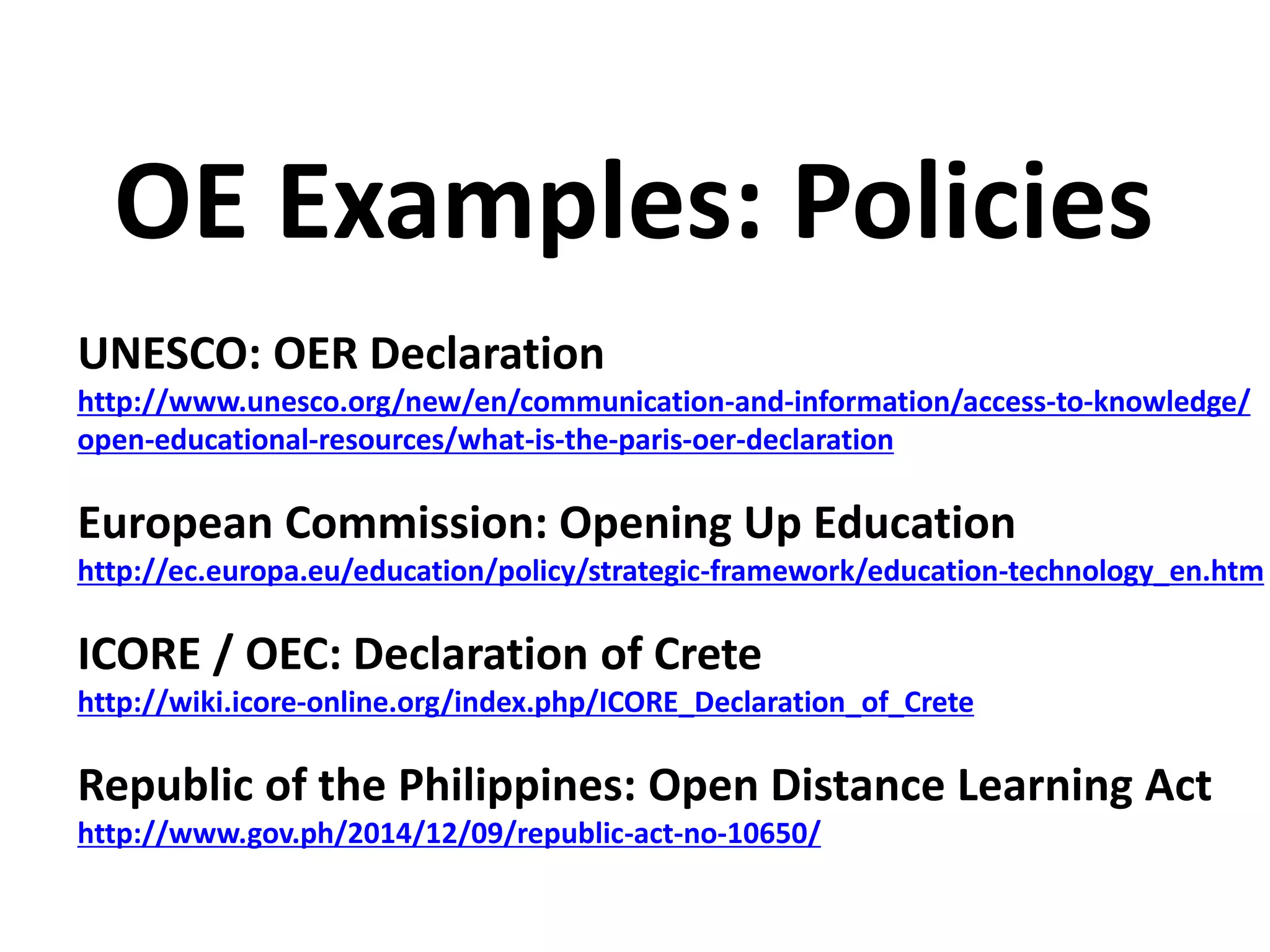 UNESCO: OER Declaration
http://www.unesco.org/new/en/communication-and-information/access-to-knowledge/
open-educational-resources/what-is-the-paris-oer-declaration
European Commission: Opening Up Education
http://ec.europa.eu/education/policy/strategic-framework/education-technology_en.htm
ICORE / OEC: Declaration of Crete
http://wiki.icore-online.org/index.php/ICORE_Declaration_of_Crete
Republic of the Philippines: Open Distance Learning Act
http://www.gov.ph/2014/12/09/republic-act-no-10650/
OE Examples: Policies
 