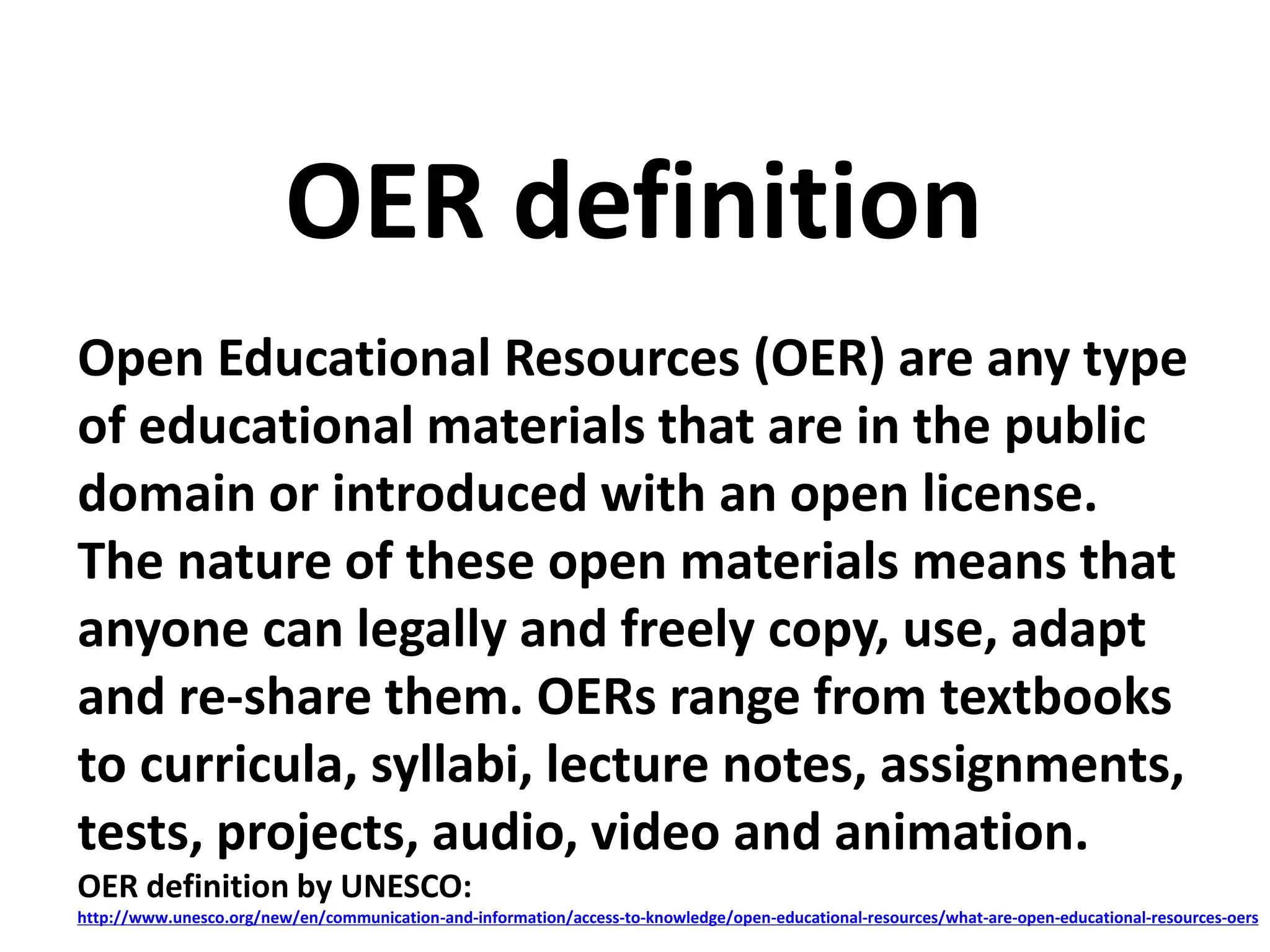 Open Educational Resources (OER) are any type
of educational materials that are in the public
domain or introduced with an open license.
The nature of these open materials means that
anyone can legally and freely copy, use, adapt
and re-share them. OERs range from textbooks
to curricula, syllabi, lecture notes, assignments,
tests, projects, audio, video and animation.
OER definition by UNESCO:
http://www.unesco.org/new/en/communication-and-information/access-to-knowledge/open-educational-resources/what-are-open-educational-resources-oers
OER definition
 