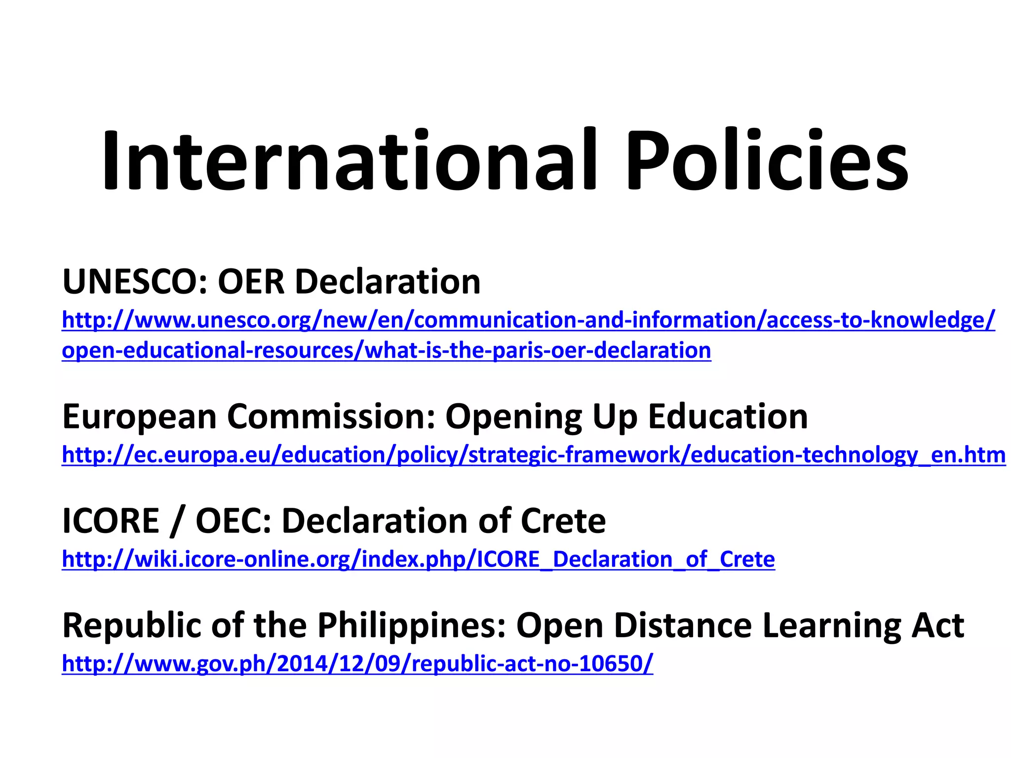 UNESCO: OER Declaration
http://www.unesco.org/new/en/communication-and-information/access-to-knowledge/
open-educational-resources/what-is-the-paris-oer-declaration
European Commission: Opening Up Education
http://ec.europa.eu/education/policy/strategic-framework/education-technology_en.htm
ICORE / OEC: Declaration of Crete
http://wiki.icore-online.org/index.php/ICORE_Declaration_of_Crete
Republic of the Philippines: Open Distance Learning Act
http://www.gov.ph/2014/12/09/republic-act-no-10650/
International Policies
 
