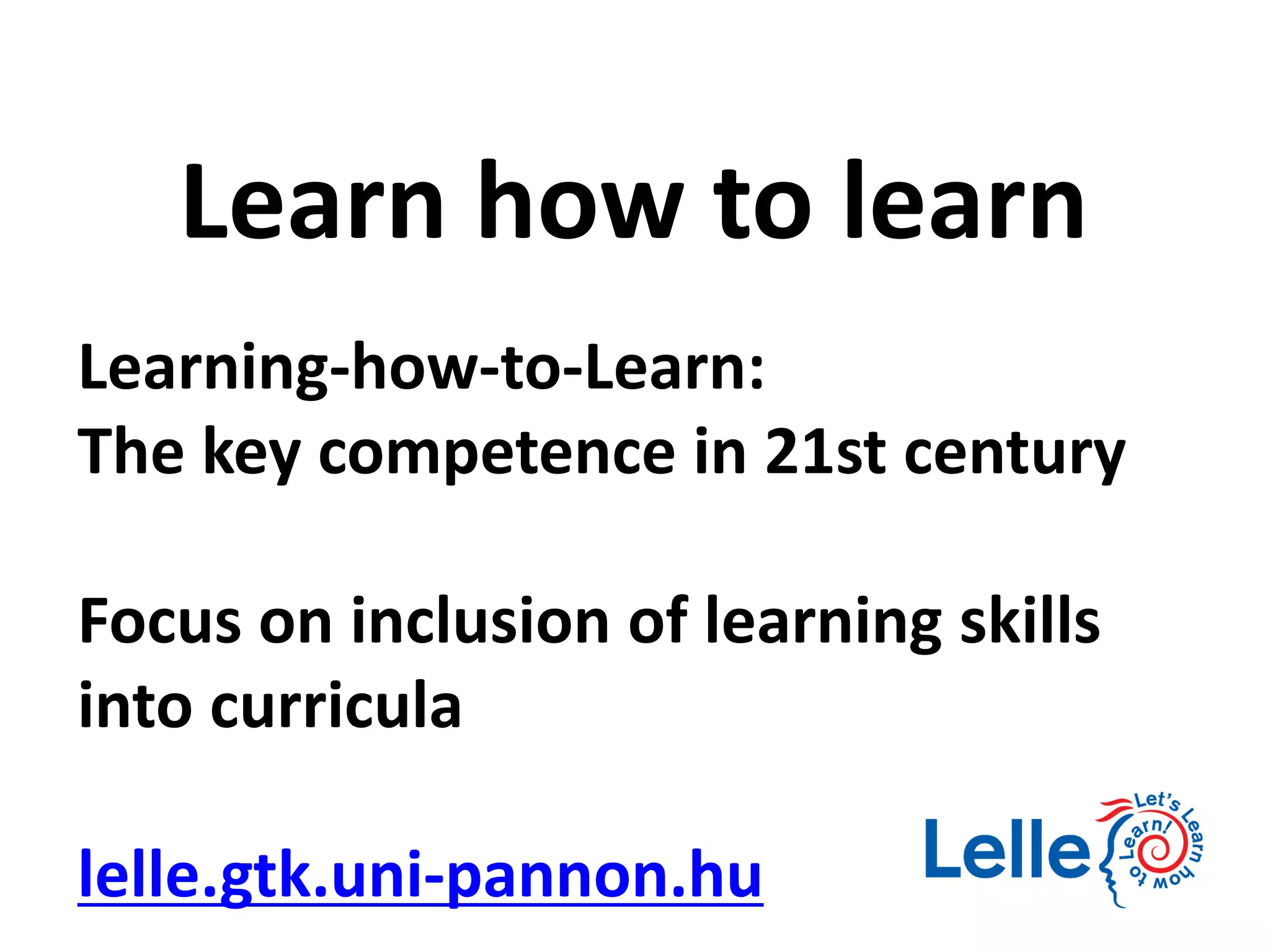 Learning-how-to-Learn:
The key competence in 21st century
Focus on inclusion of learning skills
into curricula
lelle.gtk.uni-pannon.hu
Learn how to learn
 
