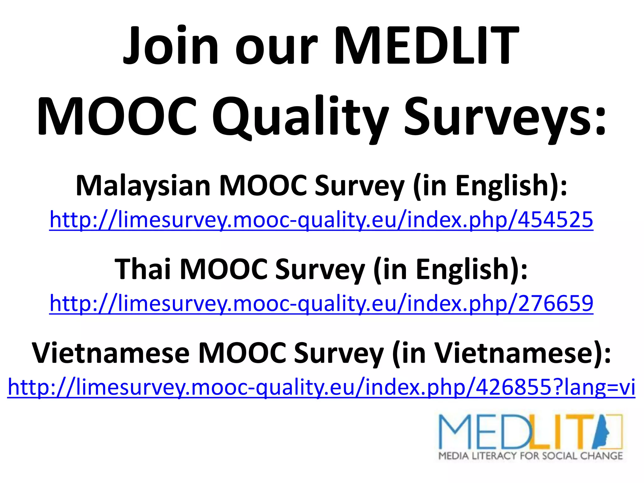 Join our MEDLIT
MOOC Quality Surveys:
Malaysian MOOC Survey (in English):
http://limesurvey.mooc-quality.eu/index.php/454525
Thai MOOC Survey (in English):
http://limesurvey.mooc-quality.eu/index.php/276659
Vietnamese MOOC Survey (in Vietnamese):
http://limesurvey.mooc-quality.eu/index.php/426855?lang=vi
 