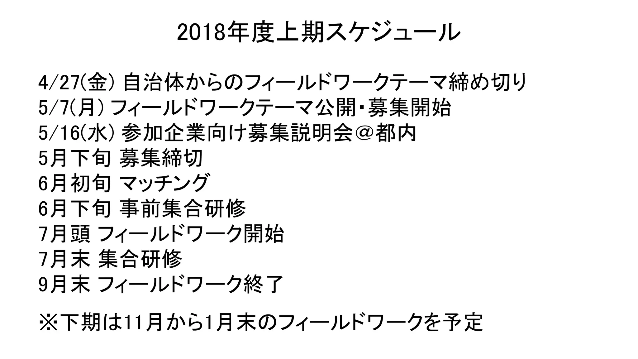 2018年度上期スケジュール
4/27(金) 自治体からのフィールドワークテーマ締め切り
5/7(月) フィールドワークテーマ公開・募集開始
5/16(水) 参加企業向け募集説明会＠都内
5月下旬 募集締切
6月初旬 マッチング
6月下旬 事前集合研修
7月頭 フィールドワーク開始
7月末 集合研修
9月末 フィールドワーク終了
※下期は11月から1月末のフィールドワークを予定
 