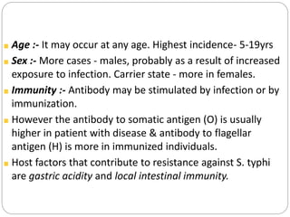 Age :- It may occur at any age. Highest incidence- 5-19yrs
Sex :- More cases - males, probably as a result of increased
exposure to infection. Carrier state - more in females.
Immunity :- Antibody may be stimulated by infection or by
immunization.
However the antibody to somatic antigen (O) is usually
higher in patient with disease & antibody to flagellar
antigen (H) is more in immunized individuals.
Host factors that contribute to resistance against S. typhi
are gastric acidity and local intestinal immunity.
 