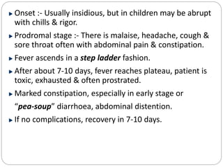 Onset :- Usually insidious, but in children may be abrupt
with chills & rigor.
Prodromal stage :- There is malaise, headache, cough &
sore throat often with abdominal pain & constipation.
Fever ascends in a step ladder fashion.
After about 7-10 days, fever reaches plateau, patient is
toxic, exhausted & often prostrated.
Marked constipation, especially in early stage or
“pea-soup” diarrhoea, abdominal distention.
If no complications, recovery in 7-10 days.
 