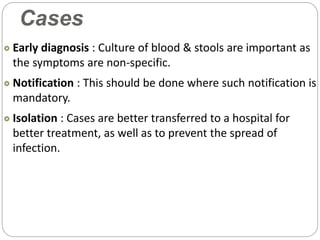Cases
Early diagnosis : Culture of blood & stools are important as
the symptoms are non-specific.
Notification : This should be done where such notification is
mandatory.
Isolation : Cases are better transferred to a hospital for
better treatment, as well as to prevent the spread of
infection.
 