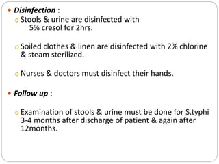  Disinfection :
o Stools & urine are disinfected with
5% cresol for 2hrs.
o Soiled clothes & linen are disinfected with 2% chlorine
& steam sterilized.
o Nurses & doctors must disinfect their hands.
 Follow up :
o Examination of stools & urine must be done for S.typhi
3-4 months after discharge of patient & again after
12months.
 