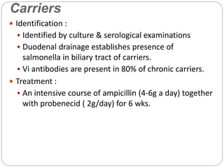 Carriers
 Identification :
 Identified by culture & serological examinations
 Duodenal drainage establishes presence of
salmonella in biliary tract of carriers.
 Vi antibodies are present in 80% of chronic carriers.
 Treatment :
 An intensive course of ampicillin (4-6g a day) together
with probenecid ( 2g/day) for 6 wks.
 
