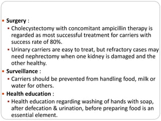  Surgery :
 Cholecystectomy with concomitant ampicillin therapy is
regarded as most successful treatment for carriers with
success rate of 80%.
 Urinary carriers are easy to treat, but refractory cases may
need nephrectomy when one kidney is damaged and the
other healthy.
 Surveillance :
 Carriers should be prevented from handling food, milk or
water for others.
 Health education :
 Health education regarding washing of hands with soap,
after defecation & urination, before preparing food is an
essential element.
 