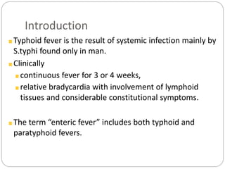 Introduction
Typhoid fever is the result of systemic infection mainly by
S.typhi found only in man.
Clinically
continuous fever for 3 or 4 weeks,
relative bradycardia with involvement of lymphoid
tissues and considerable constitutional symptoms.
The term “enteric fever” includes both typhoid and
paratyphoid fevers.
 
