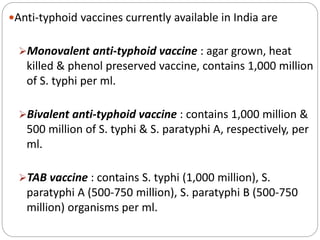 Anti-typhoid vaccines currently available in India are
Monovalent anti-typhoid vaccine : agar grown, heat
killed & phenol preserved vaccine, contains 1,000 million
of S. typhi per ml.
Bivalent anti-typhoid vaccine : contains 1,000 million &
500 million of S. typhi & S. paratyphi A, respectively, per
ml.
TAB vaccine : contains S. typhi (1,000 million), S.
paratyphi A (500-750 million), S. paratyphi B (500-750
million) organisms per ml.
 
