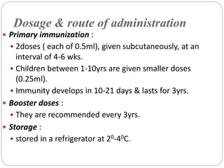 Dosage & route of administration
 Primary immunization :
 2doses ( each of 0.5ml), given subcutaneously, at an
interval of 4-6 wks.
 Children between 1-10yrs are given smaller doses
(0.25ml).
 Immunity develops in 10-21 days & lasts for 3yrs.
 Booster doses :
 They are recommended every 3yrs.
 Storage :
 stored in a refrigerator at 20-40C.
 