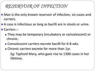 RESERVOIR OF INFECTION
Man is the only known reservoir of infection, viz cases and
carriers.
A case is infectious as long as bacilli are in stools or urine.
Carriers :-
They may be temporary (incubatory or convalescent) or
chronic.
Convalescent carriers excrete bacilli for 6-8 wks.
Chronic carriers excrete for more than 1yr.
Eg: Typhoid Mary, who gave rise to 1300 cases in her
lifetime.
 