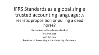 IFRS Standards as a global single
trusted accounting language: A
realistic proposition or pulling a dead
horse?
Ramon Areces Foundation – Madrid
6 March 2018
Ann Jorissen
Professor of Accounting at the University of Antwerp
 