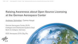 Raising Awareness about Open Source Licensing
at the German Aerospace Center
Andreas Schreiber, Carina Haupt
German Aerospace Center (DLR)
Intelligent and Distributed Systems Dept.
Berlin & Cologne, Germany
IEEE Aerospace 2018, Big Sky
> IEEE Aerospace 2018 > A. Schreiber, C. Haupt • Raising Awareness about Open Source Licensing at the German Aerospace Center > 06.03.2018DLR.de • Chart 1
 