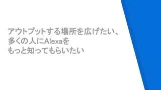 アウトプットする場所を広げたい、
多くの人にAlexaを
もっと知ってもらいたい
 