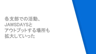 各支部での活動、
JAWSDAYSと
アウトプットする場所も
拡大していった
 