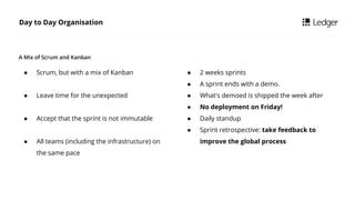  Scrum, but with a mix of Kanban
 Leave time for the unexpected
 Accept that the sprint is not immutable
 All teams (including the infrastructure) on
the same pace
Day to Day Organisation
A Mix of Scrum and Kanban
 2 weeks sprints
 A sprint ends with a demo.
 What's demoed is shipped the week after
 No deployment on Friday!
 Daily standup
 Sprint retrospective: take feedback to
improve the global process
 