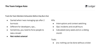 The Team Fatigue Rate
 Started when I was managing ops after 2
burnouts
 Different for developers, ops
 Sometimes, you need to force people to
take a break!
 Not rocket science!
Track the Team Members Exhaustion Before they Burn Out
KPIs
 Interruptions and context switching
 Ops: incidents and oncall hours
 Calculated every week and on a sliding
month
Tools:
 Jira: nothing can be done without a ticket
 