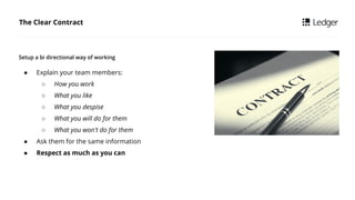 The Clear Contract
 Explain your team members:
 How you work
 What you like
 What you despise
 What you will do for them
 What you won't do for them
 Ask them for the same information
 Respect as much as you can
Setup a bi directional way of working
 