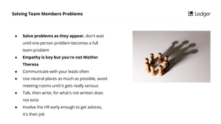  Solve problems as they appear, don't wait
until one person problem becomes a full
team problem
 Empathy is key but you're not Mother
Theresa
 Communicate with your leads often
 Use neutral places as much as possible, avoid
meeting rooms until it gets really serious
 Talk, then write, for what's not written does
not exist
 Involve the HR early enough to get advices,
it's their job
Solving Team Members Problems
 