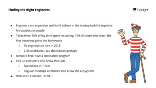 Finding the Right Engineers
 Engineers are expensive and don't believe in the startup bullshit anymore.
No budget, no people
 Takes time: 60% of my time spent recruiting, 10% of those who reach the
first interview get to the homework
 30 engineers to hire in 2018
 210 candidates / job description average
 Network first, have a cooptation program
 Pick up recruiters who know their job
 Specialized in 1 field
 Regular meetups attendees who know the ecosystem
 Web sites: Linkedin, Hired
 