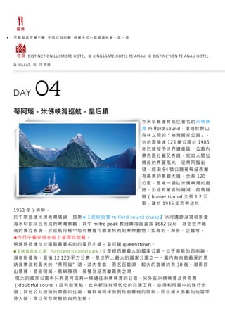 • 早 餐 飯 店 早 餐 午 餐 中 西 式 自 助 餐 晚 餐 中 式 小 龍 蝦 風 味 餐 七 菜 一 湯
DISTINCTION LUXMORE HOTEL 或 KINGSGATE HOTEL TE ANAU 或 DISTINCTION TE ANAU HOTEL
& VILLAS 或 同 等 級
蒂阿瑙－米佛峽灣巡航－皇后鎮
今天早餐後將前往著名的米佛峽
灣 milford sound，環繞於群山
森林之間的「峽灣國家公園」，
佔地面積達 125 萬公頃於 1986
年已被授予世界遺產區，公園內
景色既壯麗又秀緻，宛如人間仙
境般的秀麗風光，從蒂阿腦出
發，經由 94 號公路被稱紐西蘭
為最美的景觀大道，全長 120
公里，是唯一通往米佛峽灣的道
路，沿途有著名的鏡湖、荷馬隧
道（homer tunnel 全長 1.2 公
里，建於 1935 年而完成於
1953 年）等等。
於午間抵達米佛峽灣碼頭，搭乘★【遊艇遊覽 milford sound cruise】冰河遺跡及被塔斯曼
海水切割深谷而成的峽灣景觀，其中 mitre peak 教冠峰海面直拔 1682 公尺，為全世界最
高的獨立岩塊，於巡航行程中您有機會可觀賞特有的寒帶動物：如海豹、海豚、企鵝等。
★今日午餐安排在船上享用自助餐。
傍晚將抵達位於南島最著名的的蜜月小鎮－皇后鎮 queenstown。
■【 峽灣 國家 公園 （fiordland national park）】是紐西蘭最大的國家公園。位于南島的西南端，
瀕塔斯曼海，面積 12,120 平方公裏，是世界上最大的國家公園之一。園內有南島最深的馬
納波裏湖和最大的“蒂阿瑙”湖。湖內多島，原名百島湖，較大的島嶼約有 30 個。湖周群
山環擁，碧波明滅，島嶼隱現，被譽為紐西蘭最美之湖。
偌大的國家公園中只有提阿諾有一條通往米佛峽灣的公路，另外在米佛峽灣及神奇灣
（doubtful sound）設有遊覽船，此外都沒有現代化的交通工具，必須利用園中的健行步
道；其他公共設施的開發如住宿、餐飲等同樣受到政府嚴格的限制，因此絕大多數的地區罕
見人跡，得以保存完整的自然生態。
 