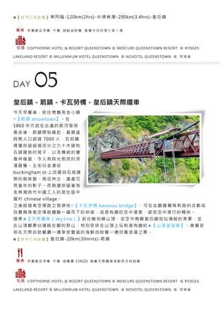 ■【 參考 行車 距離 】蒂阿腦-120km(2hrs)-米佛峽灣-290km(3.4hrs)-皇后鎮
早 餐 飯 店 早 餐 午 餐 遊 艇 自 助 餐 晚 餐 中 式 料 理 七 菜 一 湯
COPTHORNE HOTEL & RESORT QUEENSTOWN 或 MERCURE QUEENSTOWN RESORT 或 RYDGES
LAKELAND RESORT 或 MILLENNIUM HOTEL QUEENSTOWN 或 NOVOTEL QUEENSTOWN 或 同 等 級
皇后鎮－箭鎮－卡瓦勞橋－皇后鎮天際纜車
今天早餐後，前往懷舊淘金小鎮
◎【箭鎮 arrowtown】。在
1860 年代起在此處的箭河發現
黃金後，箭鎮開始崛起，最興盛
時期人口超過 7000 人，目前鎮
裡還保留超過百分之六十木頭和
石頭建造的房子，以及傳統的優
雅林蔭道，令人有時光倒流的浪
漫錯覺。主街白金漢街
buckingham st.上改建自石造建
築的咖啡館、商店林立，處處可
見當年的影子。西側還保留著淘
金熱潮時代中國工人的居住區中
國村 chinese village。
之後經過高空彈跳之發源地◎【卡瓦勞橋 kawarau bridge】，可在此觀賞驚險刺激的活動或
自費親身高空彈跳體驗一躍而下的快感，或是有趣的空中滑索，感受空中滑行的暢快。
搭乘★【天際纜車（sky line）】前往鮑伯峰山頂，從空中鳥瞰皇后鎮如仙境般的美景，並
在山頂觀景台遠眺壯觀的群山，特別安排在山頂上玩刺激有趣的★【山頂溜溜車】。晚餐安
排在天際自助餐廳一邊享受豐盛的海鮮自助餐一邊欣賞浪漫之景。
■【 參考 行車 距離 】皇后鎮-20km(30mins)-箭鎮
早 餐 飯 店 早 餐 午 餐 退 餐 費 15NZD 晚 餐 天 際 纜 車 海 鮮 西 式 自 助 餐
COPTHORNE HOTEL & RESORT QUEENSTOWN 或 MERCURE QUEENSTOWN RESORT 或 RYDGES
LAKELAND RESORT 或 MILLENNIUM HOTEL QUEENSTOWN 或 NOVOTEL QUEENSTOWN 或 同 等 級
 