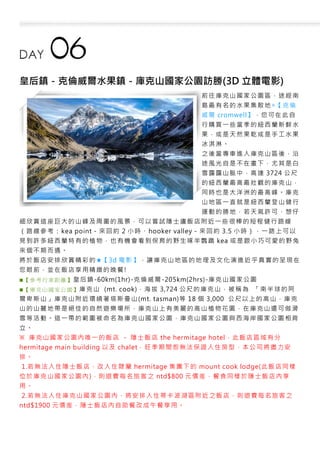 皇后鎮－克倫威爾水果鎮－庫克山國家公園訪勝(3D 立體電影)
前往庫克山國家公園區，途經南
島最有名的水果集散地◎【克倫
威爾 cromwell】，您可在此自
行購買一些當季的紐西蘭新鮮水
果，或是天然果乾或是手工水果
冰淇淋。
之後當專車進入庫克山區後，沿
途風光自是不在畫下，尤其是白
雪靄靄山脈中，高達 3724 公尺
的紐西蘭最高最壯觀的庫克山，
同時也是大洋洲的最高峰。庫克
山地區一直就是紐西蘭登山健行
運動的勝地，若天氣許可，想仔
細欣賞這座巨大的山峰及周圍的風景，可以嘗試隱士廬飯店附近一些很棒的短程健行路線
（路線參考：kea point－來回約 2 小時、hooker valley－來回約 3.5 小時），一路上可以
見到許多紐西蘭特有的植物，也有機會看到保育的野生啄羊鸚鵡 kea 或是跟小巧可愛的野兔
來個不期而遇。
將於飯店安排欣賞精彩的★【3d 電影】，讓庫克山地區的地理及文化演進近乎真實的呈現在
您眼前，並在飯店享用精緻的晚餐!
■【 參考 行車 距離 】皇后鎮-60km(1hr)-克倫威爾-205km(2hrs)-庫克山國家公園
■【 庫克 山國 家公 園】 庫克山 (mt. cook)，海拔 3,724 公尺的庫克山，被稱為 「南半球的阿
爾卑斯山」庫克山附近環繞著塔斯曼山(mt. tasman)等 18 個 3,000 公尺以上的高山，庫克
山的山麓地帶是絕佳的自然遊樂場所，庫克山上有美麗的高山植物花園，在庫克山還可做滑
雪等活動。這一帶的範圍被命名為庫克山國家公園，庫克山國家公園與西海岸國家公園相背
立。
※ 庫克山國家公園內唯一的飯店 - 隱士飯店 the hermitage hotel，此飯店區域有分
hermitage main building 以及 chalet，旺季期間恕無法保證入住房型，本公司將盡力安
排。
1.若無法入住隱士飯店，改入住隸屬 hermitage 集團下的 mount cook lodge(此飯店同樣
位於庫克山國家公園內)，則退費每名旅客之 ntd$800 元價差，餐食同樣於隱士飯店內享
用。
2.若無法入住庫克山國家公園內，將安排入住蒂卡波湖區附近之飯店，則退費每名旅客之
ntd$1900 元價差，隱士飯店內自助餐改成午餐享用。
 