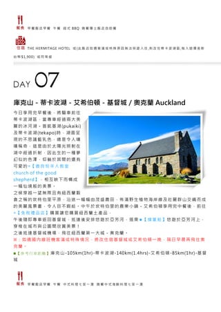 早 餐 飯 店 早 餐 午 餐 紐 式 BBQ 晚 餐 隱 士 飯 店 自 助 餐
THE HERMITAGE HOTEL 或 (此 飯 店 如 遇 客 滿 或 特 殊 原 因 無 法 保 證 入 住 ,則 改 住 蒂 卡 波 湖 區 ,每 人 退 價 差 新
台 幣 $1,900) 或 同 等 級
庫克山－蒂卡波湖－艾希伯頓－基督城／奧克蘭 Auckland
今日享用完早餐後，將驅車前往
蒂卡波湖區，當專車經過兩大美
麗的冰河湖－普凱基湖(pukaiki)
及蒂卡波湖(tekapo)時，湖面呈
現的不思議藍乳色，總是令人嘖
嘖稱奇，這是由於太陽光照射在
湖中經過折射，因此生的一種夢
幻似的色澤，仰躺於其間的還有
可愛的◎【善良牧羊人教堂
church of the good
shepherd】，相互映下而構成
一幅仙境般的美景。
之候穿越一望無際且有紐西蘭穀
倉之稱的坎特伯里平原，沿途一幅幅由茂盛農田，佈滿野生植物海岸線及壯麗群山交織而成
的美麗風景畫，令人目不暇給。中午於坎特伯里的農業小鎮－艾希伯頓享用完中餐後，前往
◎【免稅禮品店】購買讓您購買紐西蘭土產品，
午後隨即專車返回基督城，抵達後安排悠遊於亞芳河，搭乘★【撐篙船】悠遊於亞芳河上，
穿梭在城市與公園間欣賞美景！
之後抵達基督城機場，飛往紐西蘭第一大城－奧克蘭。
※：如遇國內線班機客滿或特殊情況，將改住宿基督城或艾希伯頓一晚，隔日早晨再飛往奧
克蘭。
■【 參考 行車 距離 】庫克山-105km(1hr)-蒂卡波湖-140km(1.4hrs)-艾希伯頓-85km(1hr)-基督
城
早 餐 飯 店 早 餐 午 餐 中 式 料 理 七 菜 一 湯 晚 餐 中 式 海 鮮 料 理 七 菜 一 湯
 