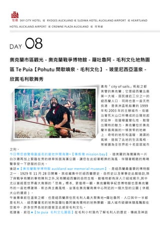 SKY CITY HOTEL 或 RYDGES AUCKLAND 或 SUDIMA HOTEL AUCKLAND AIRPORT 或 HEARTLAND
HOTEL AUCKLAND AIRPORT 或 CROWNE PLAZA AUCKLAND 或 同 等 級
奧克蘭市區觀光－奧克蘭戰爭博物館－羅吐魯阿－毛利文化地熱園
區 Te Puia【Pohutu 間歇噴泉、毛利文化】－玻里尼西亞溫泉－
欣賞毛利歌舞秀
素有「city of sails」帆船之都
美譽的奧克蘭；它是紐西蘭北島
第一大城，居民達近三分之一的
紐西蘭人口，同時也是一座天然
良港，是美洲盃帆船賽的 1999
年和 2003 年的主辦城市。街道
沿著死火山口所構成的丘陵地起
伏延伸，街道極富變化性，散發
出獨特的魅力。奧克蘭位於奧克
蘭半島南端的一條狹窄的地峽
上，奇特的地形和溫暖、潮濕的
氣候，造就了此地的生活風格，
常被選為全世界前十名宜居城市
之列。
今日帶您遊覽極富盛名的當地休閒海灘◎【傳教灣 mission bay】，這美麗的海灣擁有一片
白沙灘再加上緊臨在旁的綠草如茵海濱公園，讓您在此迎著輕拂的海風，伴隨著輕脆的鳥鳴
聲享受一下舒服的日光。
後訪★【奧克蘭戰爭博物館 auckland war memorial museum】，是紐西蘭最重要的博物館
之一，1929 年 11 月 28 日開幕。其收藏集中於紐西蘭歷史、自然史以及軍事史此館造訪,除
了與戰爭有關的事物陳列之外,另有關紐西蘭的自然生態、動植物都有深入介紹或展示,其中
尤以曾經是世界最大鳥類的「恐鳥」標本, 更值得一觀。奧克蘭戰爭紀念博物館也是奧克蘭
市的一座地標建築，新古典主義風格，坐落在奧克蘭商業中心附近的一個大型的公園（休眠
火山的遺迹）。
午後專車前往溫泉之鄉，也是紐西蘭原住民毛利人最大聚集地─羅吐魯阿，人口其中一半都
是毛利人，紐西蘭著名的地熱區羅吐魯阿擁有獨特的地熱景觀，踏入城市硫磺味隨風飄散在
空氣中，許多世界各地的遊客至此感受毛利文化。
抵達後，前往★【te puia 毛利文化園區】在毛利小村落內了解毛利人的歷史、傳統及神話
 