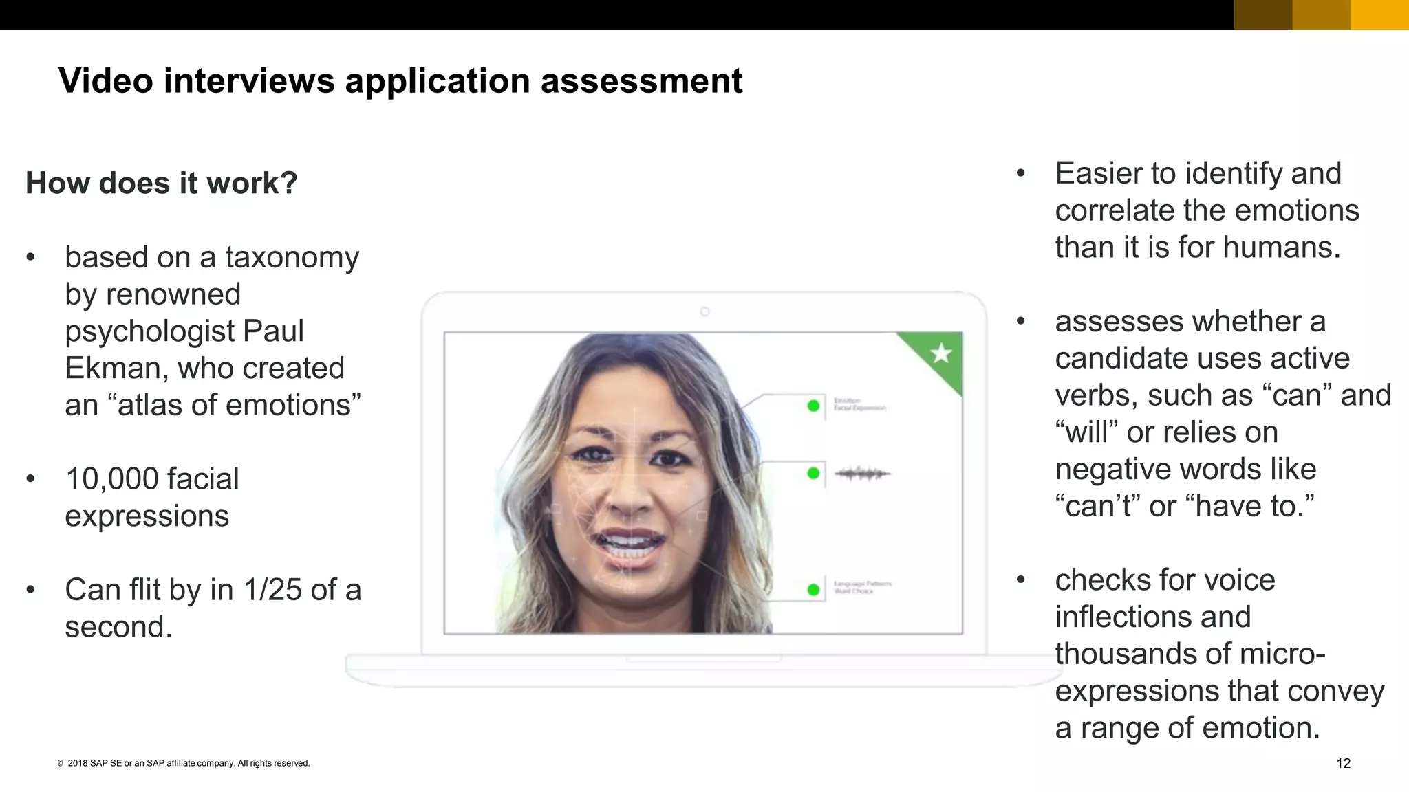 12© 2018 SAP SE or an SAP affiliate company. All rights reserved.
Video interviews application assessment
How does it work?
• based on a taxonomy
by renowned
psychologist Paul
Ekman, who created
an “atlas of emotions”
• 10,000 facial
expressions
• Can flit by in 1/25 of a
second.
• Easier to identify and
correlate the emotions
than it is for humans.
• assesses whether a
candidate uses active
verbs, such as “can” and
“will” or relies on
negative words like
“can’t” or “have to.”
• checks for voice
inflections and
thousands of micro-
expressions that convey
a range of emotion.
 