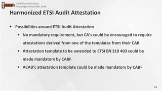 13
CA/B Forum Meeting –
Washington March 8th, 2018
• Possibilities around ETSI Audit Attestation
• No mandatory requirement, but CA’s could be encouraged to require
attestations derived from one of the templates from their CAB
• Attestation template to be amended to ETSI EN 319 403 could be
made mandatory by CABF
• ACAB’c attestation template could be made mandatory by CABF
Harmonized ETSI Audit Attestation
 